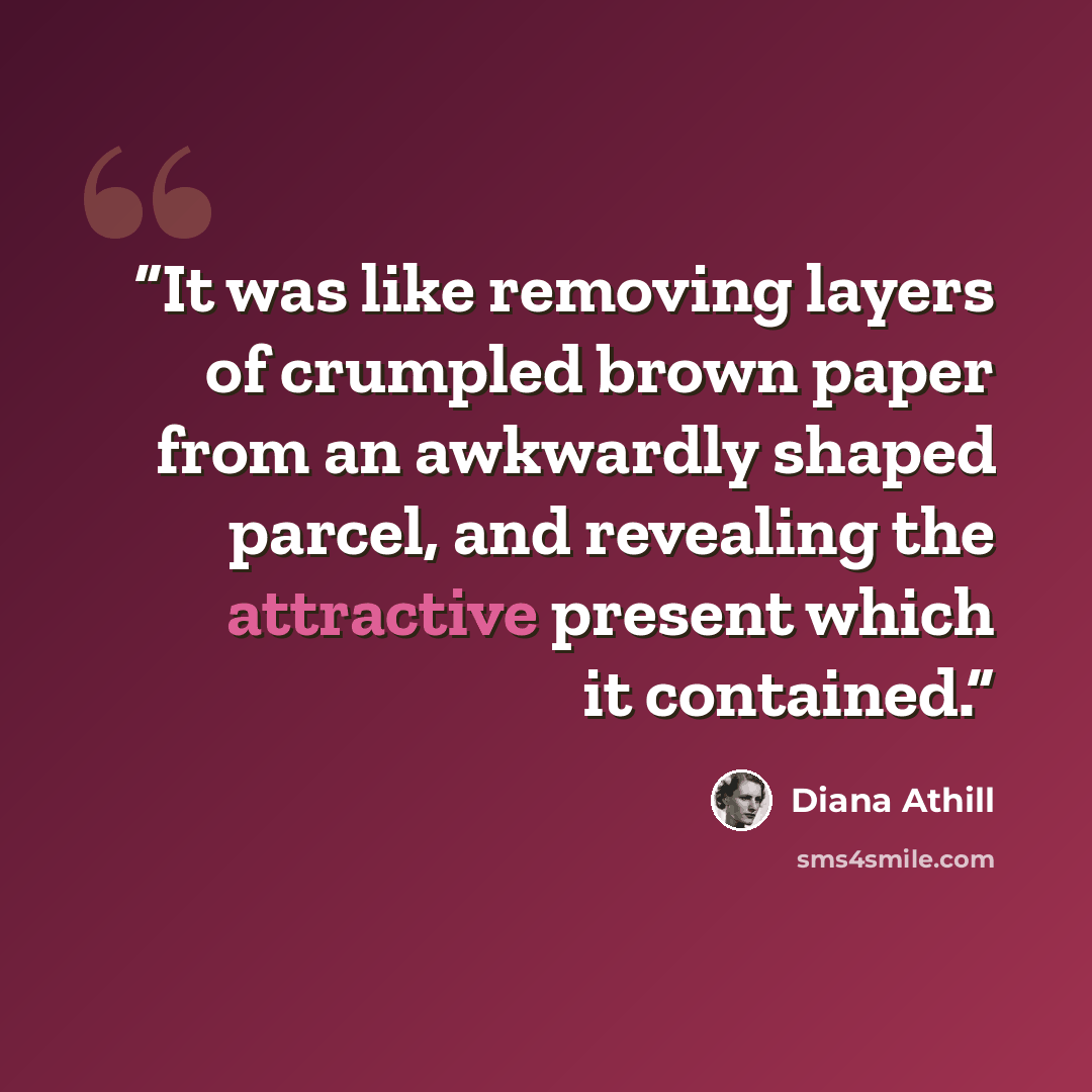 “It was like removing layers of crumpled brown paper from an awkwardly shaped parcel, and revealing the attractive present which it contained.” quote by Diana Athill