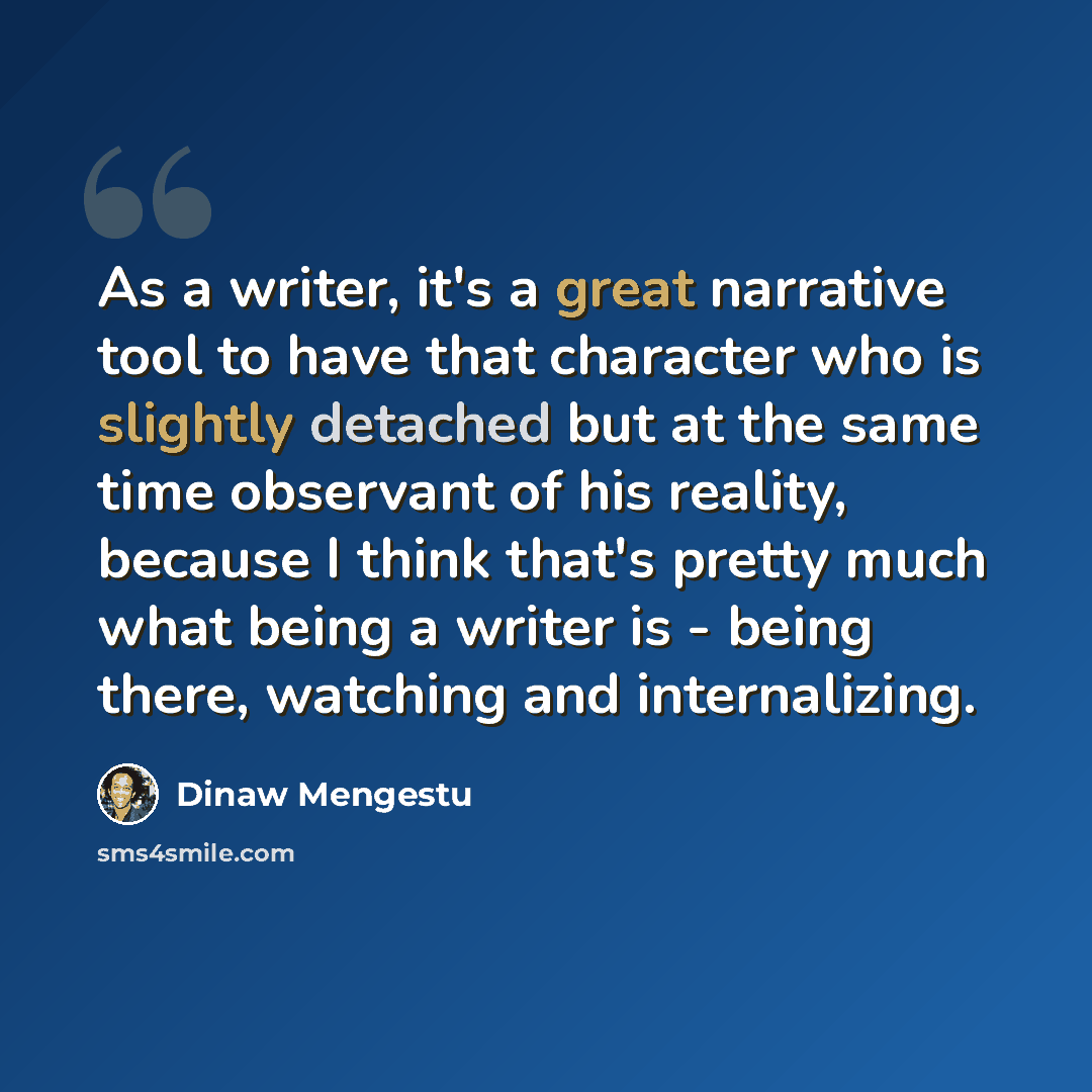 “As a writer, it's a great narrative tool to have that character who is slightly detached but at the same time observant of his reality, because I think that's pretty much what being a writer is - being there, watching and internalizing.” quote by Dinaw Mengestu
