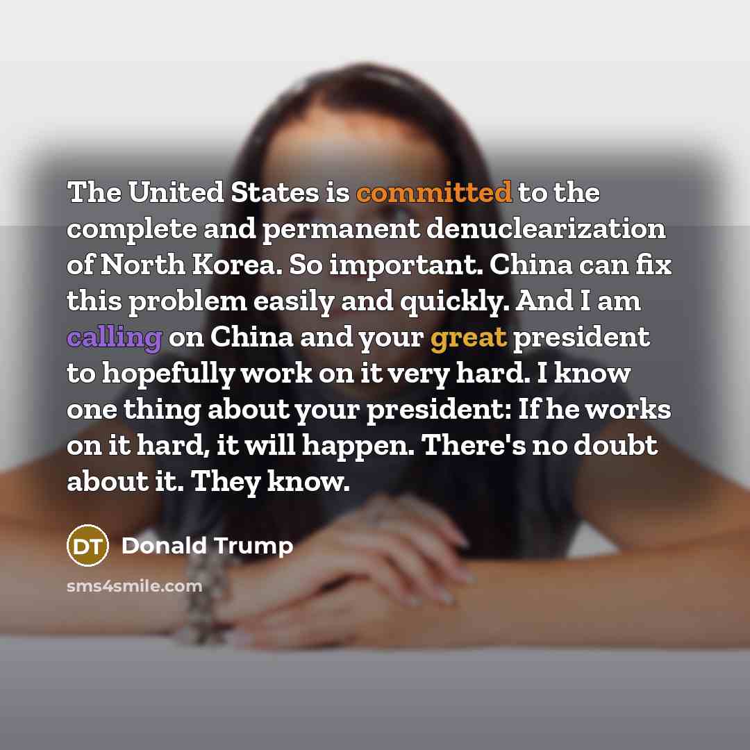 “The United States is committed to the complete and permanent denuclearization of North Korea. So important. China can fix this problem easily and quickly. And I am calling on China and your great president to hopefully work on it very hard. I know one thing about your president: If he works on it…” quote by Donald Trump