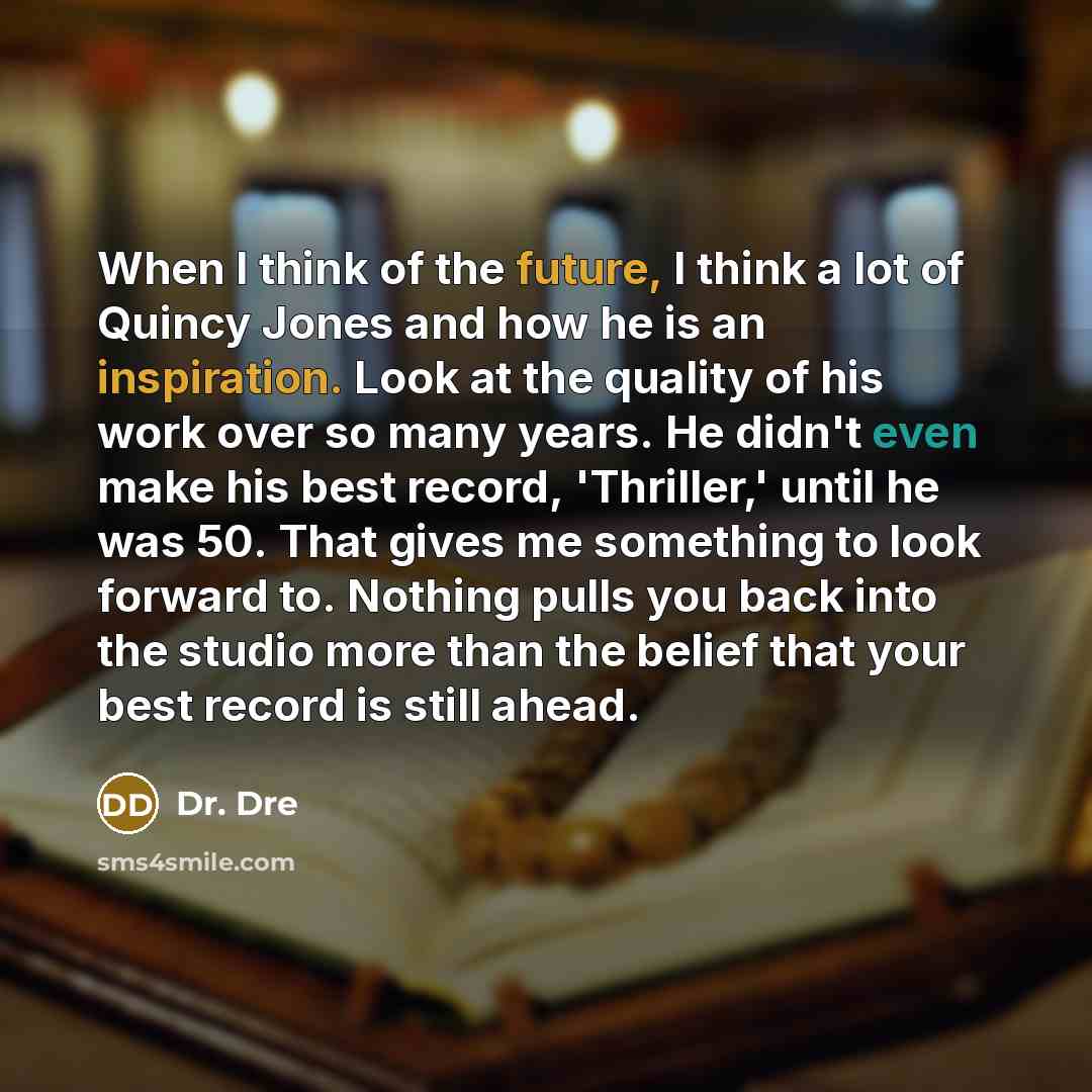 “When I think of the future, I think a lot of Quincy Jones and how he is an inspiration. Look at the quality of his work over so many years. He didn't even make his best record, 'Thriller,' until he was 50. That gives me something to look forward to. Nothing pulls you back into the studio more than…” quote by Dr. Dre