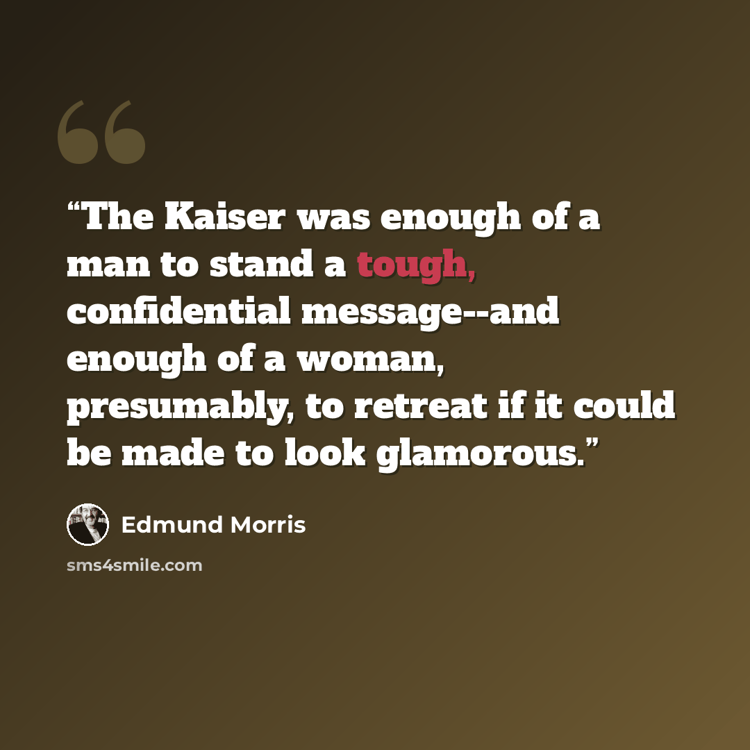 “The Kaiser was enough of a man to stand a tough, confidential message--and enough of a woman, presumably, to retreat if it could be made to look glamorous.” quote by Edmund Morris