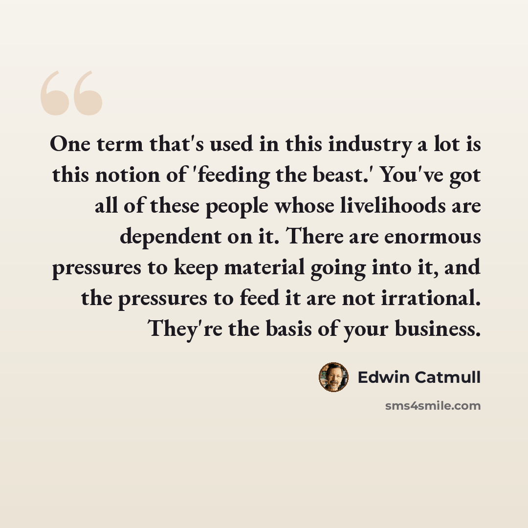 “One term that's used in this industry a lot is this notion of 'feeding the beast.' You've got all of these people whose livelihoods are dependent on it. There are enormous pressures to keep material going into it, and the pressures to feed it are not irrational. They're the basis of your business.” quote by Edwin Catmull