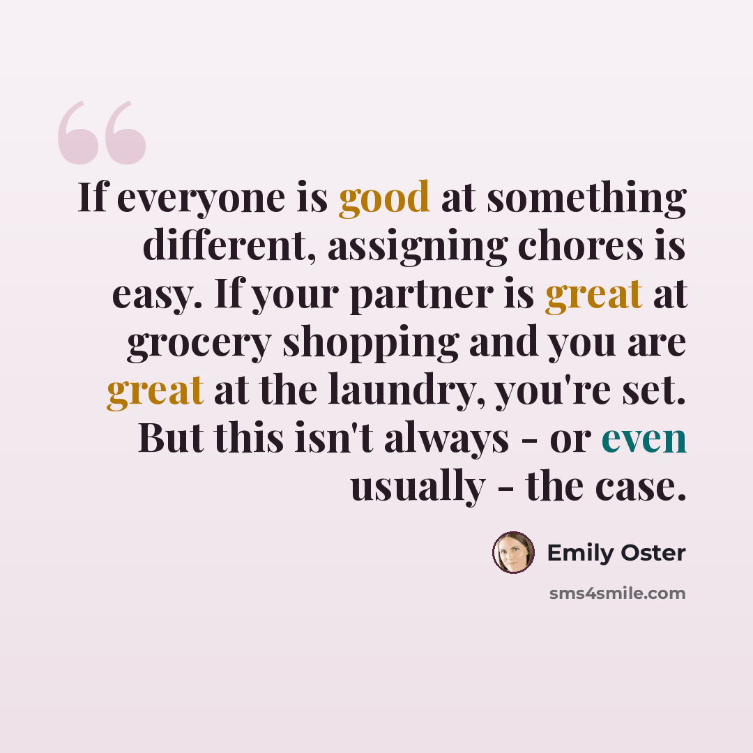 “If everyone is good at something different, assigning chores is easy. If your partner is great at grocery shopping and you are great at the laundry, you're set. But this isn't always - or even usually - the case.” quote by Emily Oster