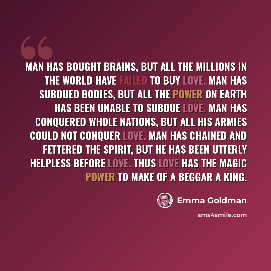 “Man has bought brains, but all the millions in the world have failed to buy love. Man has subdued bodies, but all the power on earth has been unable to subdue love. Man has conquered whole nations, but all his armies could not conquer love. Man has chained and fettered the spirit, but he has been…” quote by Emma Goldman