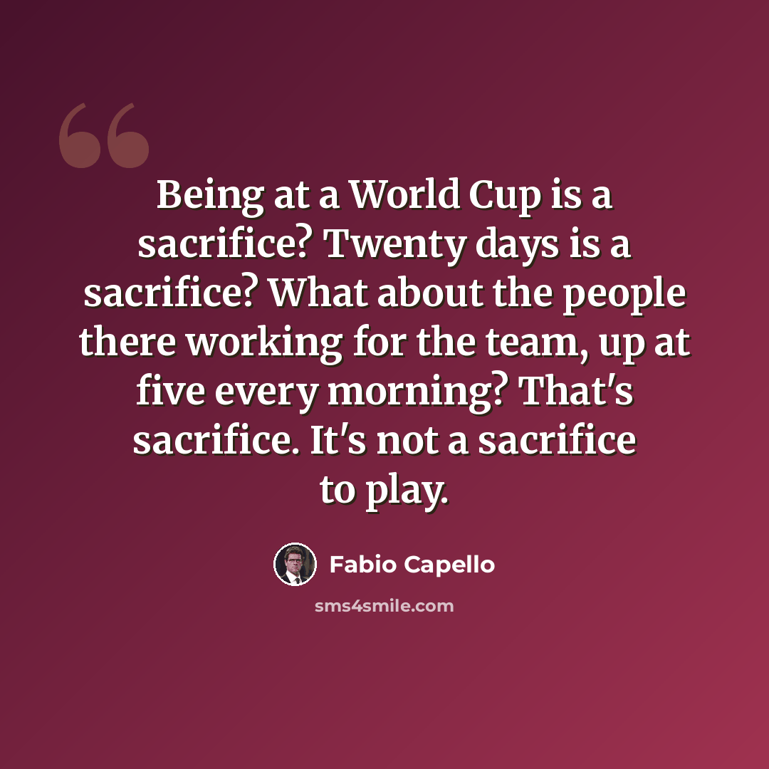 “Being at a World Cup is a sacrifice? Twenty days is a sacrifice? What about the people there working for the team, up at five every morning? That's sacrifice. It's not a sacrifice to play.” quote by Fabio Capello