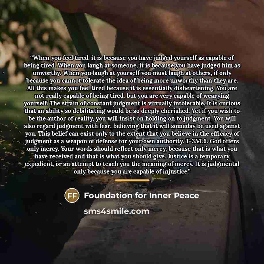 “When you feel tired, it is because you have judged yourself as capable of being tired. When you laugh at someone, it is because you have judged him as unworthy. When you laugh at yourself you must laugh at others, if only because you cannot tolerate the idea of being more unworthy than they are…” quote by Foundation for Inner Peace