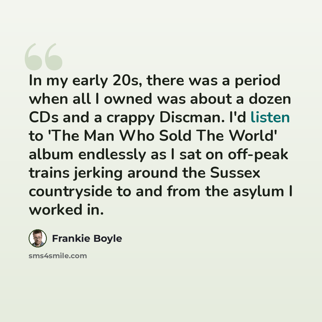 “In my early 20s, there was a period when all I owned was about a dozen CDs and a crappy Discman. I'd listen to 'The Man Who Sold The World' album endlessly as I sat on off-peak trains jerking around the Sussex countryside to and from the asylum I worked in.” quote by Frankie Boyle