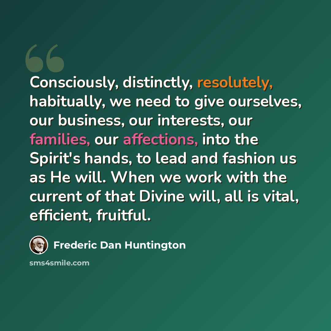“Consciously, distinctly, resolutely, habitually, we need to give ourselves, our business, our interests, our families, our affections, into the Spirit's hands, to lead and fashion us as He will. When we work with the current of that Divine will, all is vital, efficient, fruitful.” quote by Frederic Dan Huntington