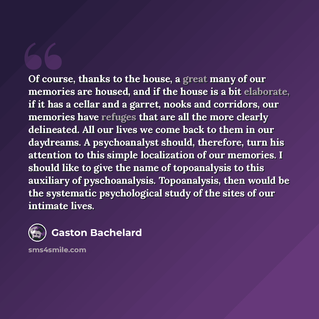 “Of course, thanks to the house, a great many of our memories are housed, and if the house is a bit elaborate, if it has a cellar and a garret, nooks and corridors, our memories have refuges that are all the more clearly delineated. All our lives we come back to them in our daydreams. A…” quote by Gaston Bachelard