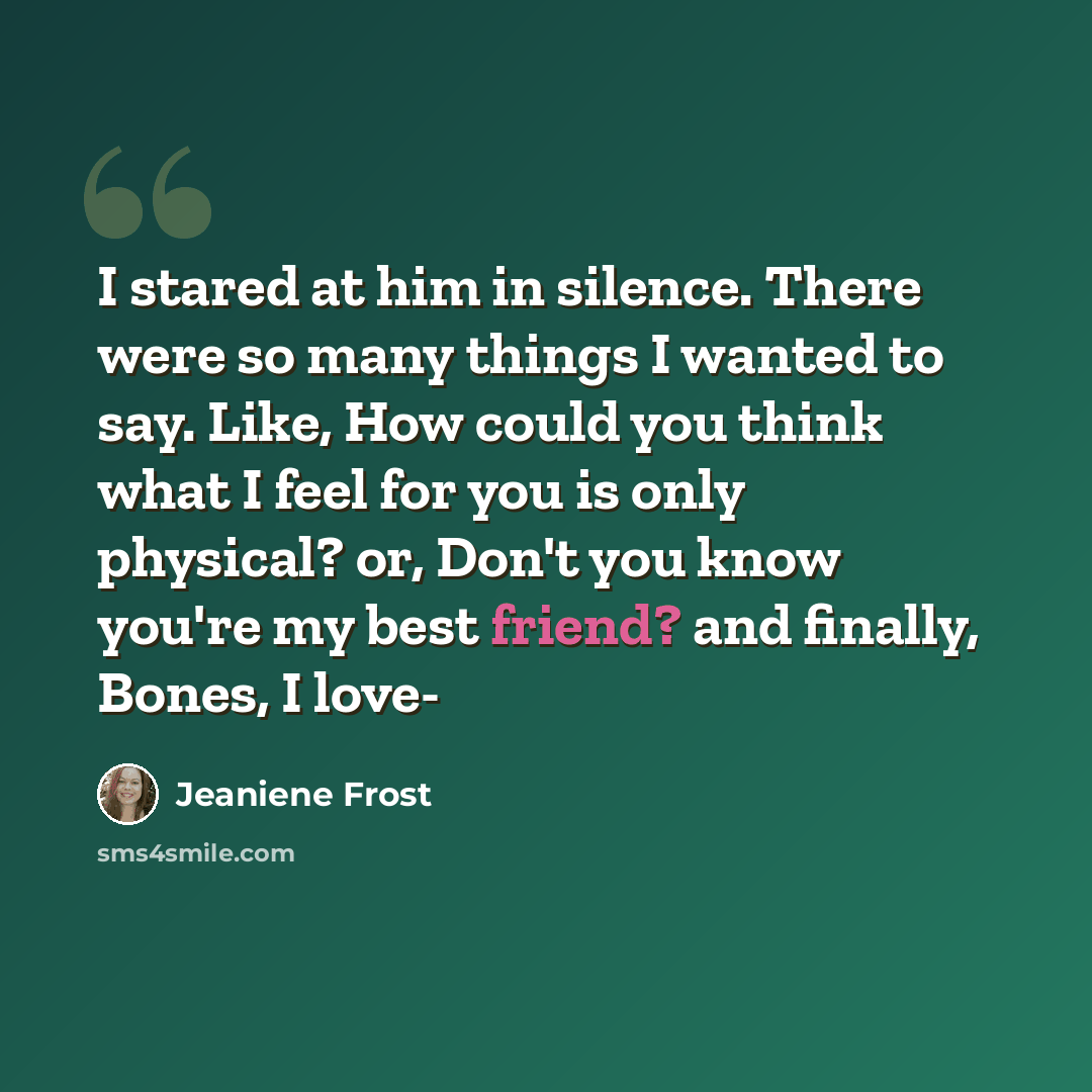 “I stared at him in silence. There were so many things I wanted to say. Like, How could you think what I feel for you is only physical? or, Don't you know you're my best friend? and finally, Bones, I love-” quote by Jeaniene Frost