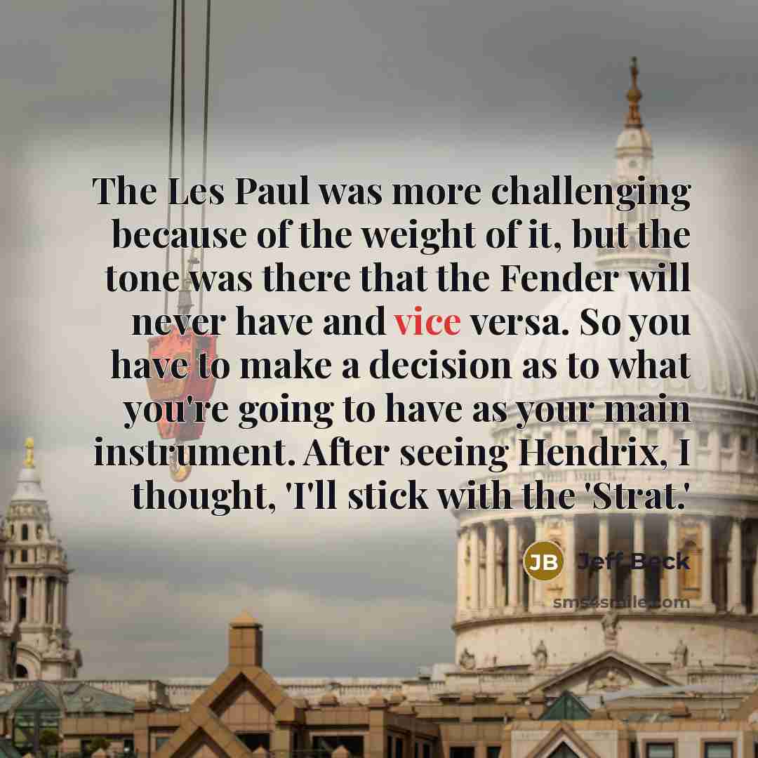 “The Les Paul was more challenging because of the weight of it, but the tone was there that the Fender will never have and vice versa. So you have to make a decision as to what you're going to have as your main instrument. After seeing Hendrix, I thought, 'I'll stick with the 'Strat.'” quote by Jeff Beck