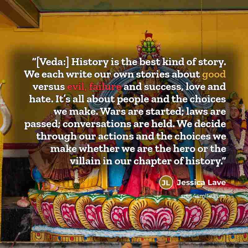 “[Veda:] History is the best kind of story. We each write our own stories about good versus evil, failure and success, love and hate. It’s all about people and the choices we make. Wars are started; laws are passed; conversations are held. We decide through our actions and the choices we make…” quote by Jessica Lave