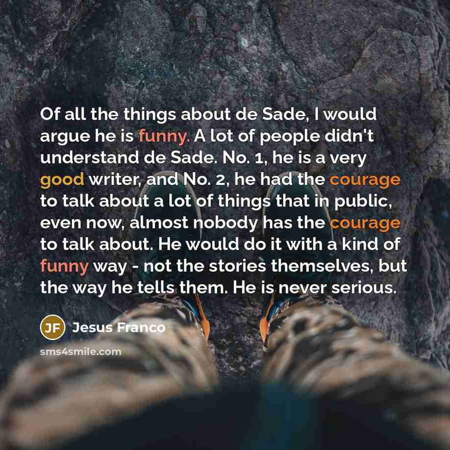“Of all the things about de Sade, I would argue he is funny. A lot of people didn't understand de Sade. No. 1, he is a very good writer, and No. 2, he had the courage to talk about a lot of things that in public, even now, almost nobody has the courage to talk about. He would do it with a kind of…” quote by Jesus Franco