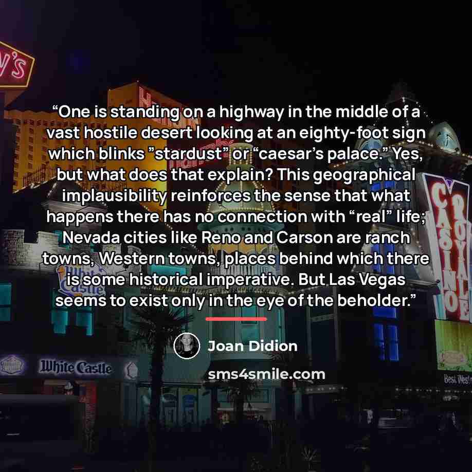 “One is standing on a highway in the middle of a vast hostile desert looking at an eighty-foot sign which blinks ”stardust” or “caesar’s palace.” Yes, but what does that explain? This geographical implausibility reinforces the sense that what happens there has no connection with “real” life; Nevada…” quote by Joan Didion