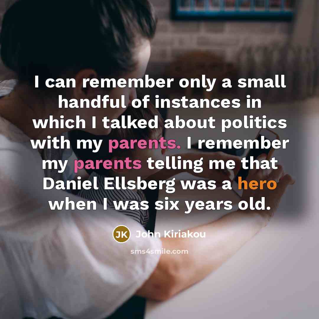 “I can remember only a small handful of instances in which I talked about politics with my parents. I remember my parents telling me that Daniel Ellsberg was a hero when I was six years old.” quote by John Kiriakou