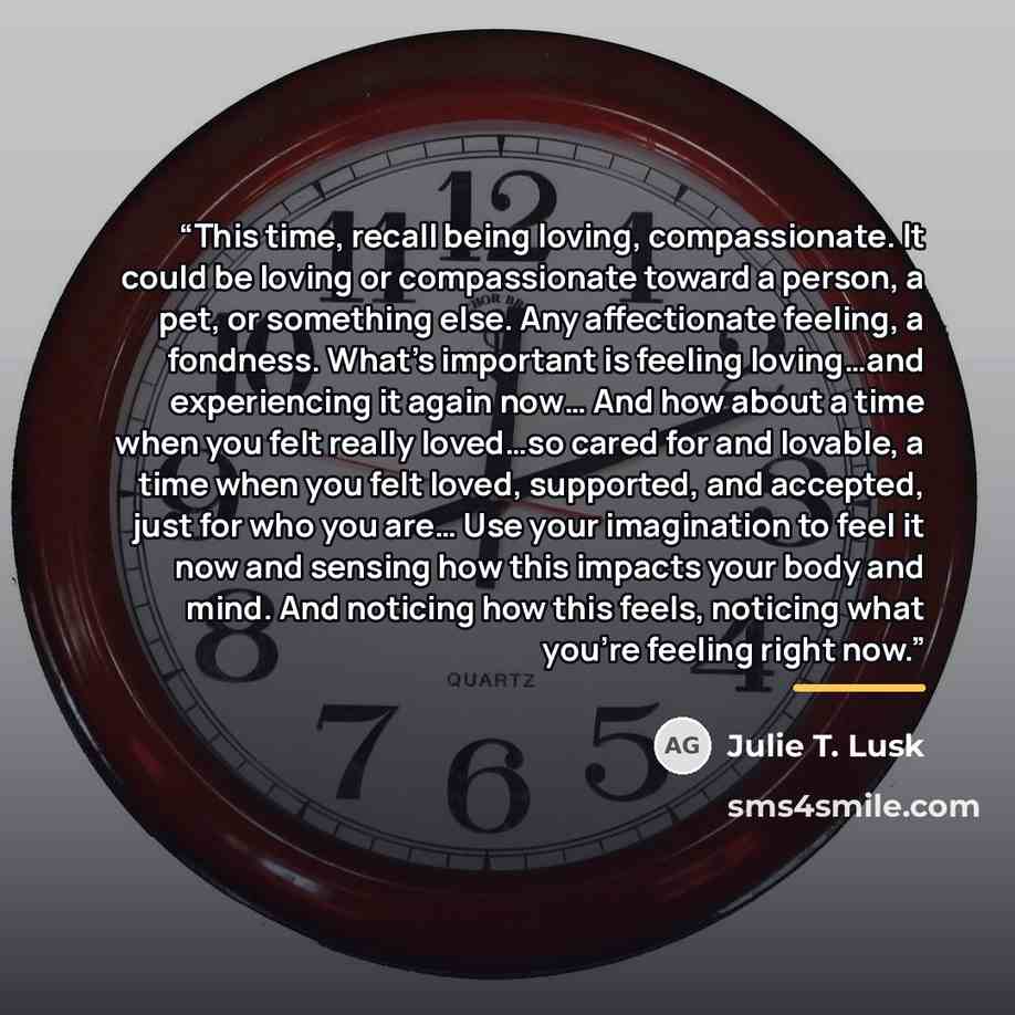 “This time, recall being loving, compassionate. It could be loving or compassionate toward a person, a pet, or something else. Any affectionate feeling, a fondness. What’s important is feeling loving…and experiencing it again now… And how about a time when you felt really loved…so cared for and…” quote by Julie T. Lusk