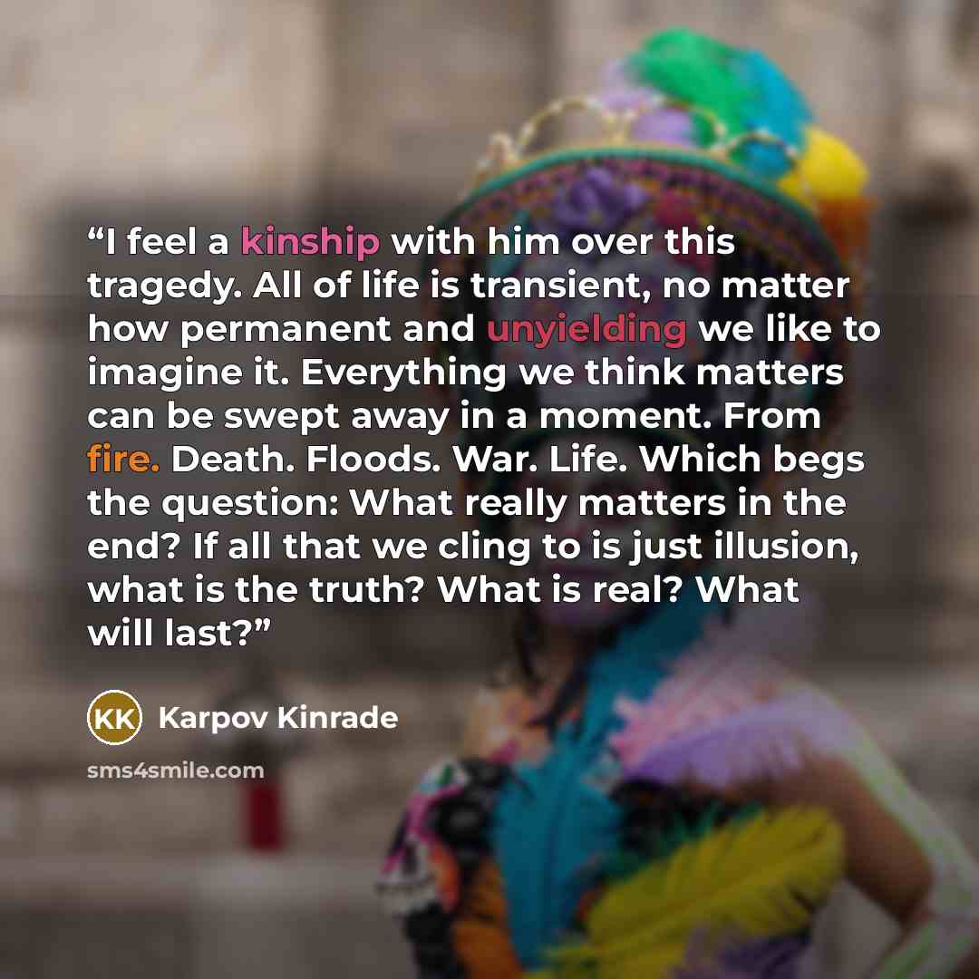 “I feel a kinship with him over this tragedy. All of life is transient, no matter how permanent and unyielding we like to imagine it. Everything we think matters can be swept away in a moment. From fire. Death. Floods. War. Life. Which begs the question: What really matters in the end? If all that…” quote by Karpov Kinrade