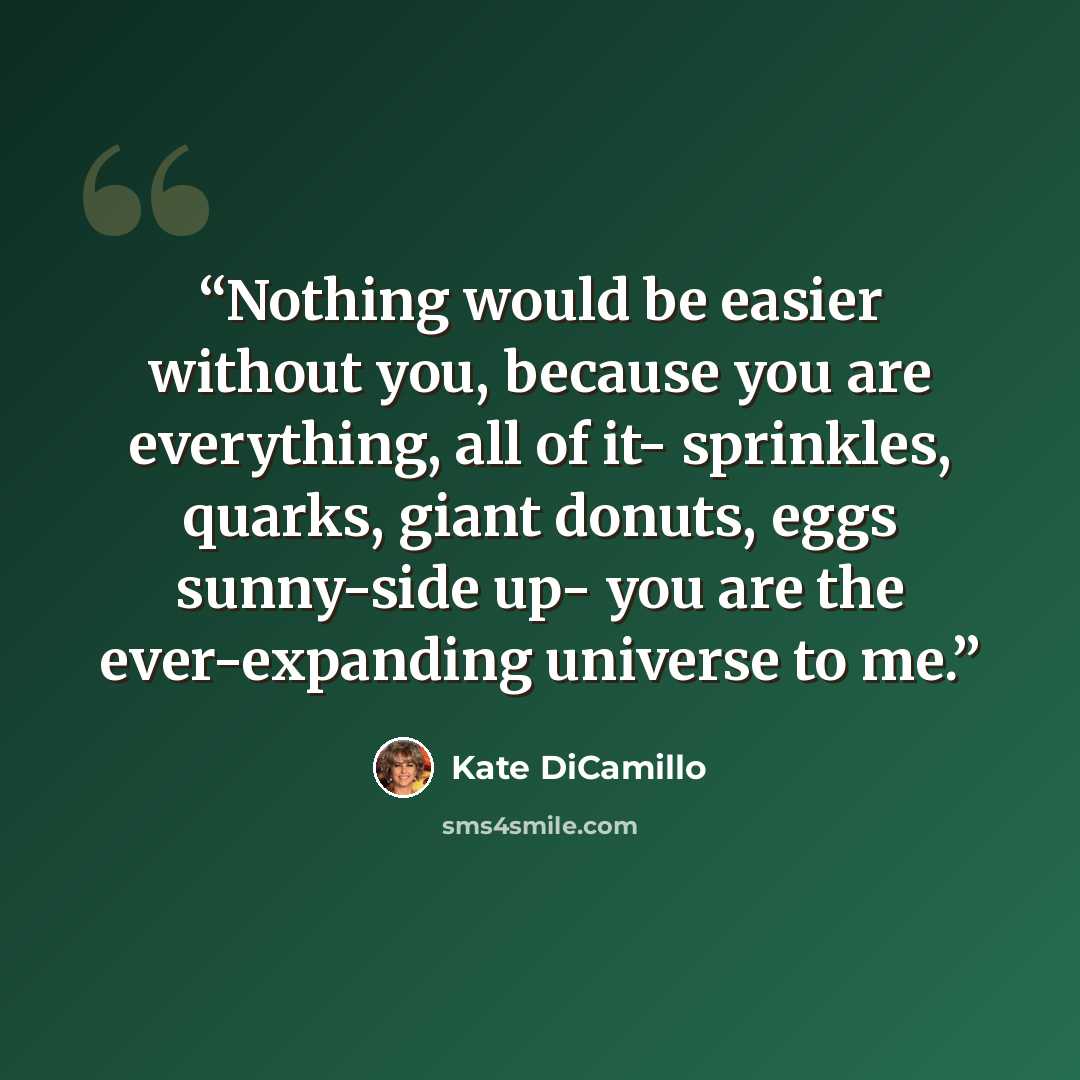 “Nothing would be easier without you, because you are everything, all of it- sprinkles, quarks, giant donuts, eggs sunny-side up- you are the ever-expanding universe to me.” quote by Kate DiCamillo