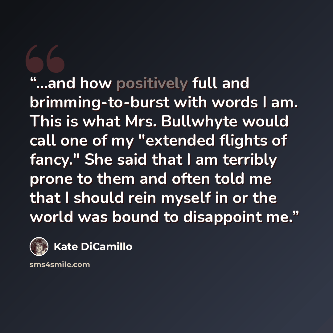 “...and how positively full and brimming-to-burst with words I am. This is what Mrs. Bullwhyte would call one of my "extended flights of fancy." She said that I am terribly prone to them and often told me that I should rein myself in or the world was bound to disappoint me.” quote by Kate DiCamillo