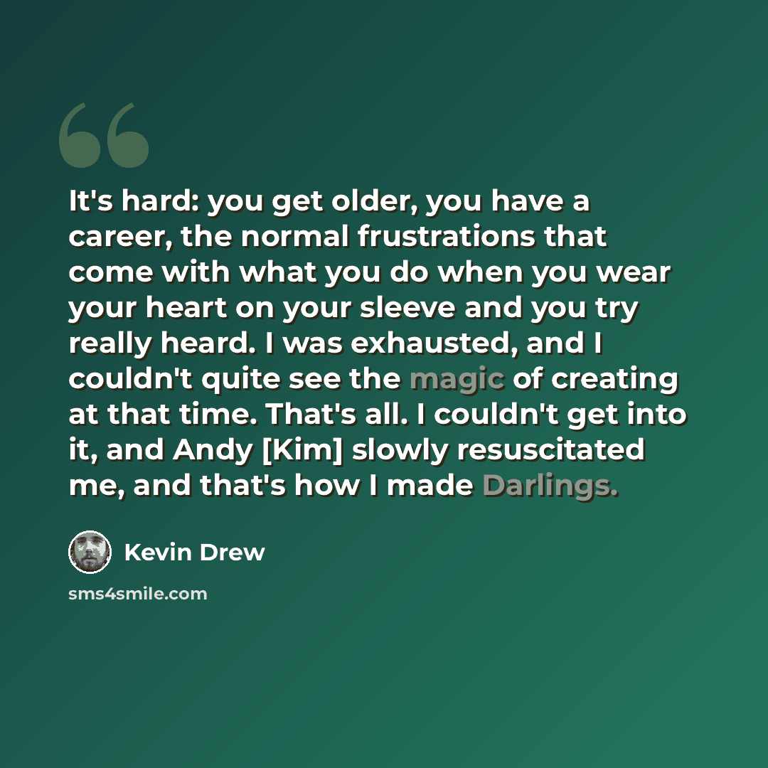 “It's hard: you get older, you have a career, the normal frustrations that come with what you do when you wear your heart on your sleeve and you try really heard. I was exhausted, and I couldn't quite see the magic of creating at that time. That's all. I couldn't get into it, and Andy [Kim] slowly…” quote by Kevin Drew