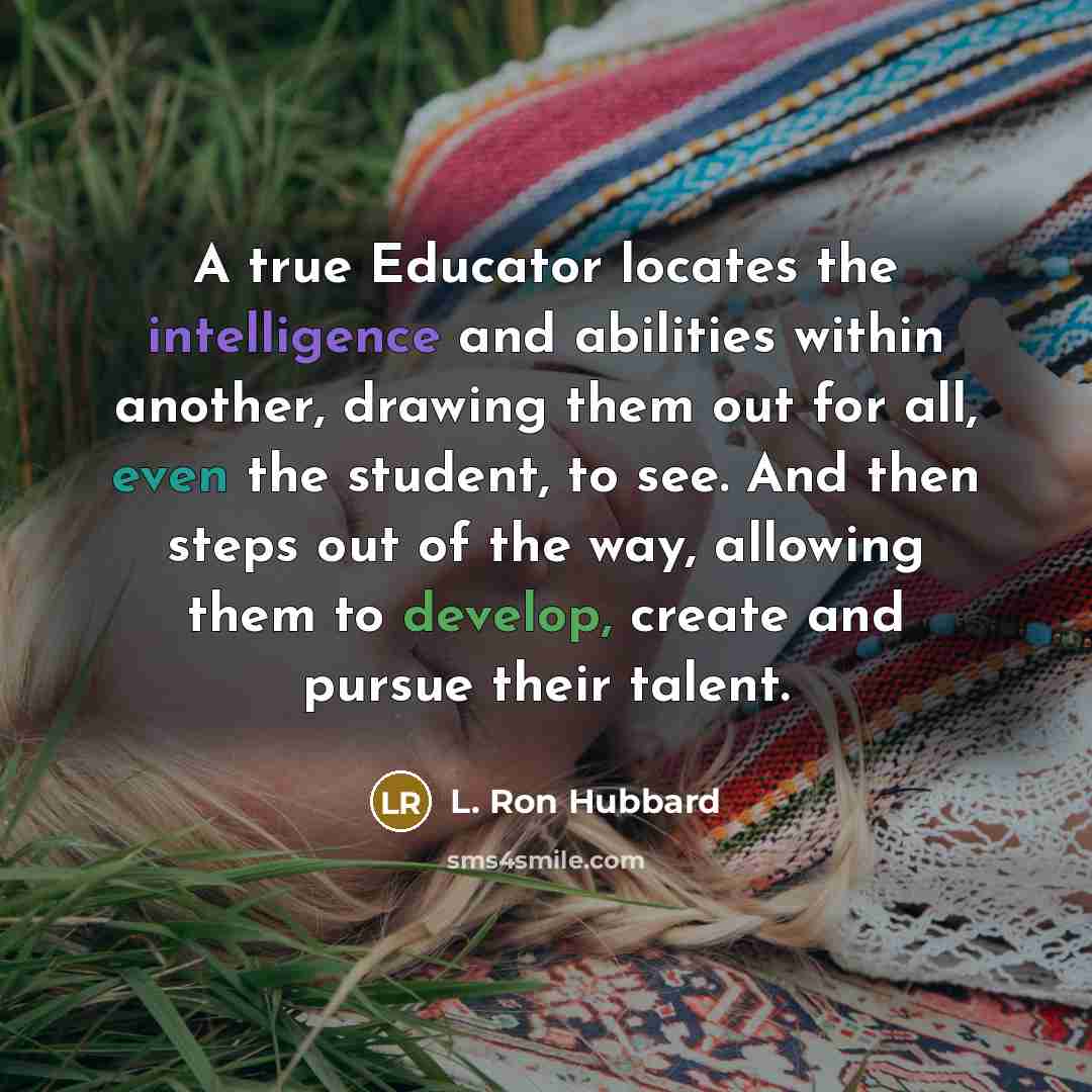 “A true Educator locates the intelligence and abilities within another, drawing them out for all, even the student, to see. And then steps out of the way, allowing them to develop, create and pursue their talent.” quote by L. Ron Hubbard
