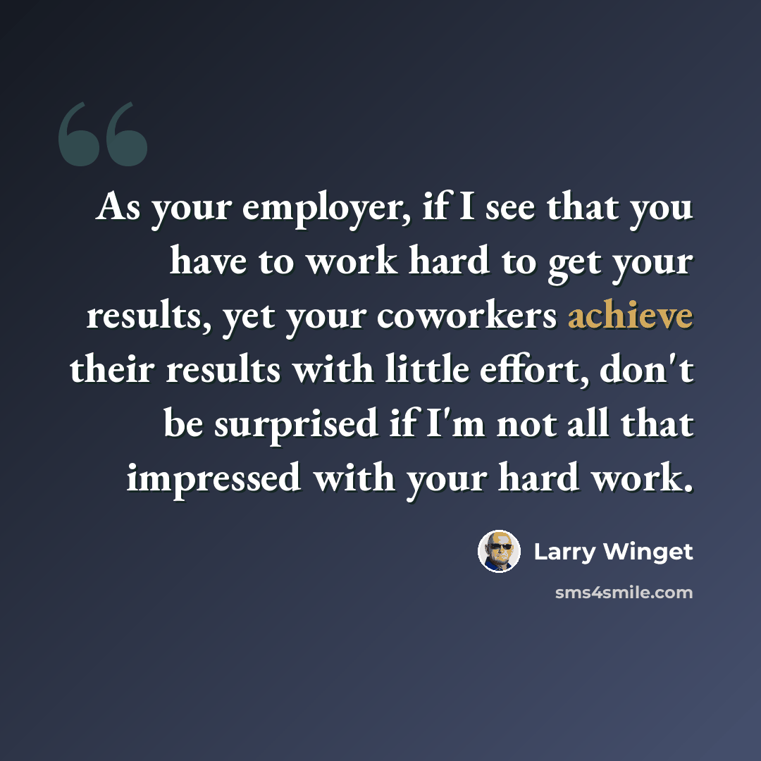 “As your employer, if I see that you have to work hard to get your results, yet your coworkers achieve their results with little effort, don't be surprised if I'm not all that impressed with your hard work.” quote by Larry Winget