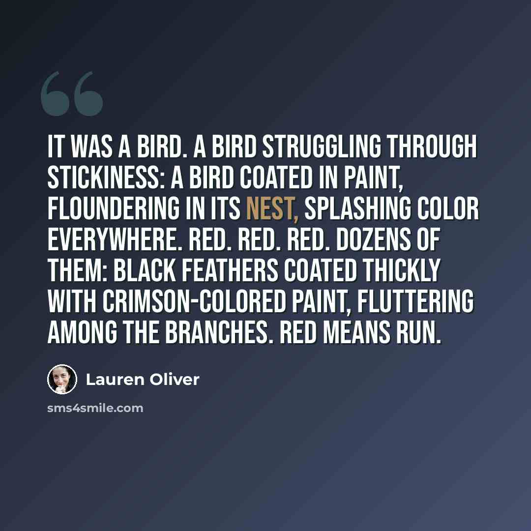 “It was a bird. A bird struggling through stickiness: a bird coated in paint, floundering in its nest, splashing color everywhere. Red. Red. Red. Dozens of them: black feathers coated thickly with crimson-colored paint, fluttering among the branches. Red means run.” quote by Lauren Oliver