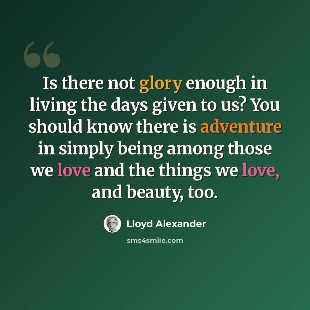 “Is there not glory enough in living the days given to us? You should know there is adventure in simply being among those we love and the things we love, and beauty, too.” quote by Lloyd Alexander