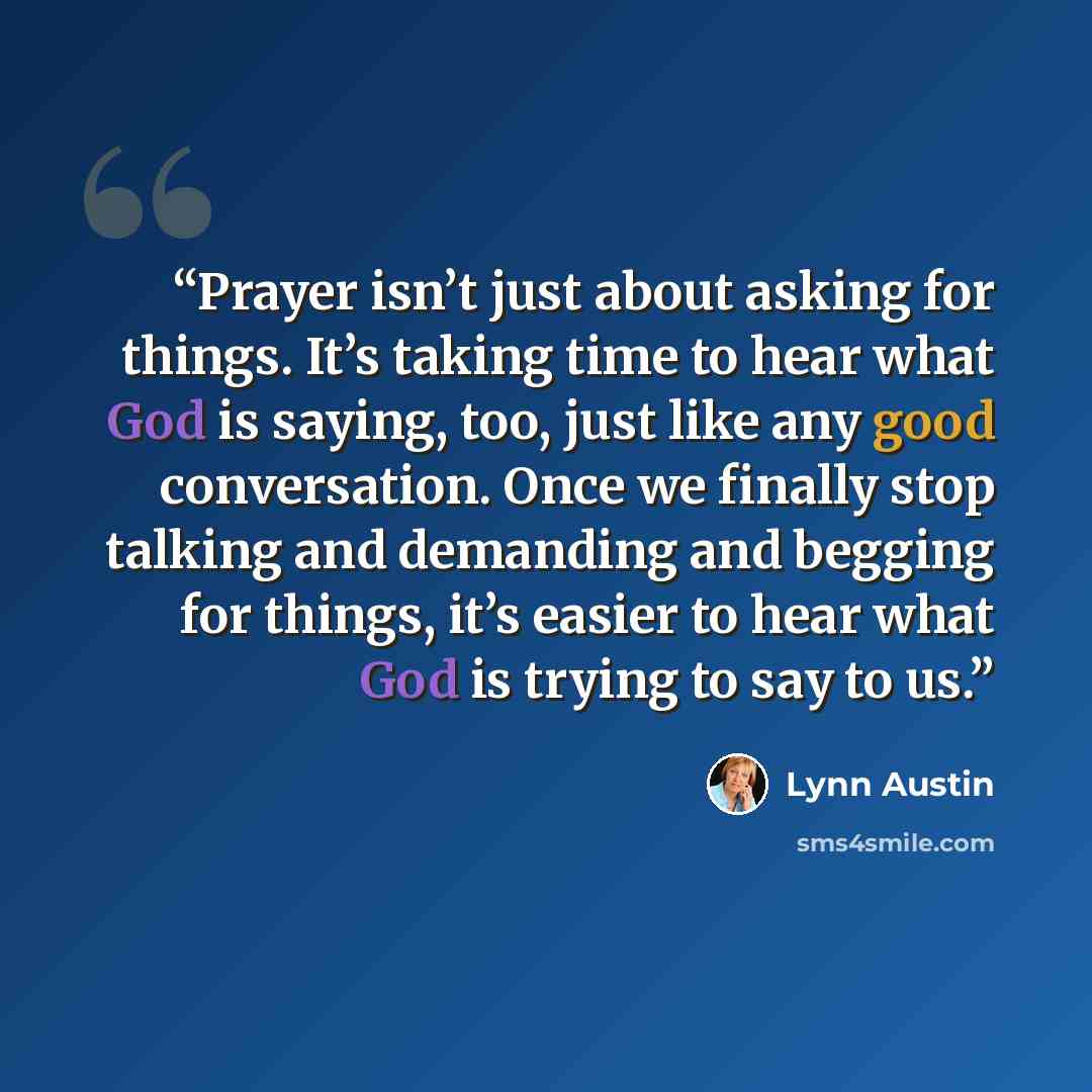 “Prayer isn’t just about asking for things. It’s taking time to hear what God is saying, too, just like any good conversation. Once we finally stop talking and demanding and begging for things, it’s easier to hear what God is trying to say to us.” quote by Lynn Austin
