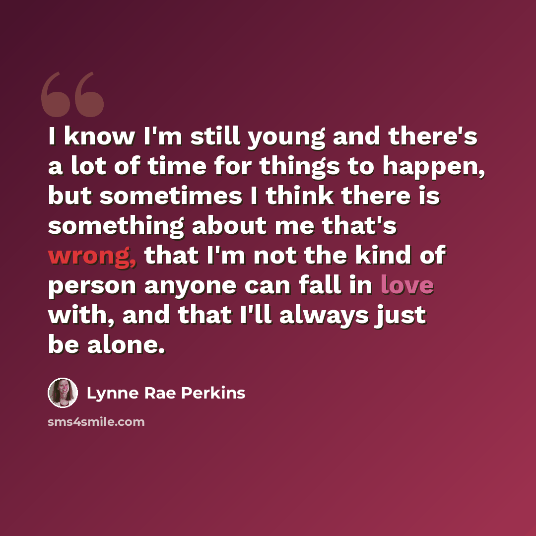 “I know I'm still young and there's a lot of time for things to happen, but sometimes I think there is something about me that's wrong, that I'm not the kind of person anyone can fall in love with, and that I'll always just be alone.” quote by Lynne Rae Perkins