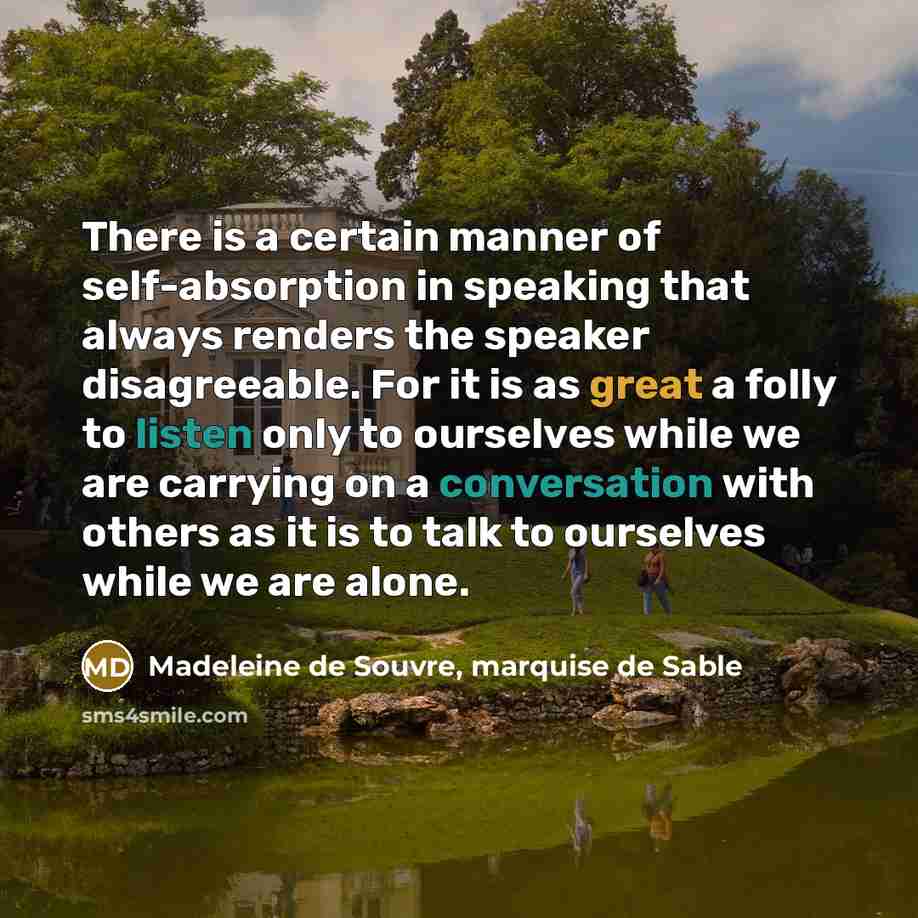 “There is a certain manner of self-absorption in speaking that always renders the speaker disagreeable. For it is as great a folly to listen only to ourselves while we are carrying on a conversation with others as it is to talk to ourselves while we are alone.” quote by Madeleine de Souvre, marquise de Sable
