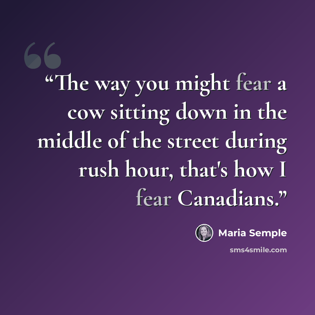 “The way you might fear a cow sitting down in the middle of the street during rush hour, that's how I fear Canadians.” quote by Maria Semple