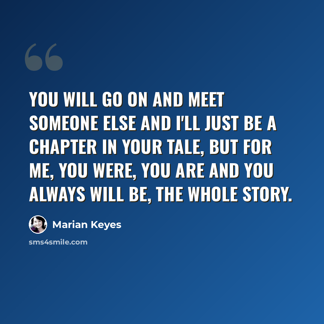“You will go on and meet someone else and I'll just be a chapter in your tale, but for me, you were, you are and you always will be, the whole story.” quote by Marian Keyes