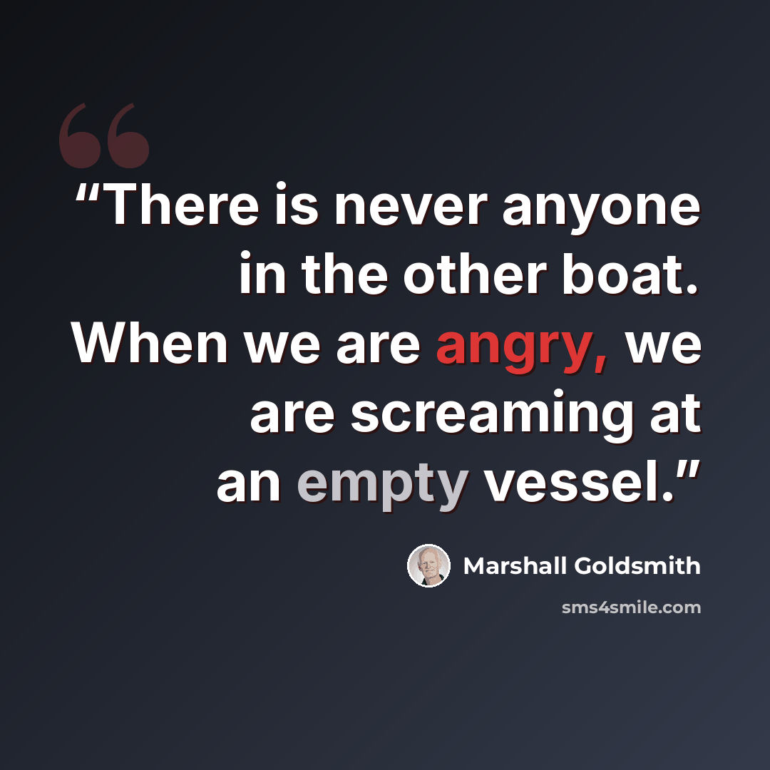 “There is never anyone in the other boat. When we are angry, we are screaming at an empty vessel.” quote by Marshall Goldsmith