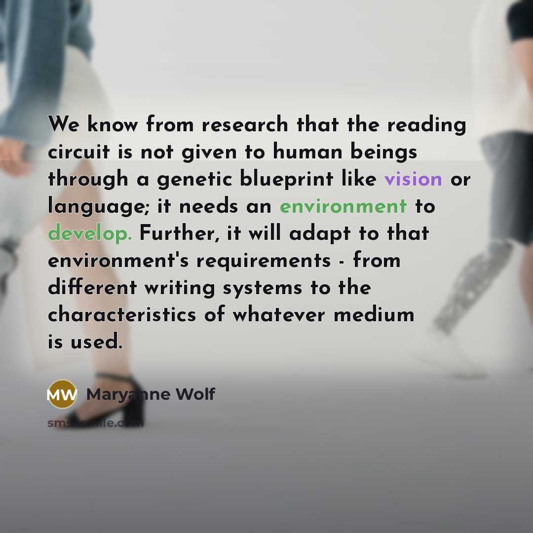 “We know from research that the reading circuit is not given to human beings through a genetic blueprint like vision or language; it needs an environment to develop. Further, it will adapt to that environment's requirements - from different writing systems to the characteristics of whatever medium…” quote by Maryanne Wolf