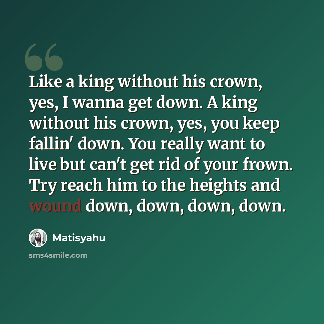 “Like a king without his crown, yes, I wanna get down. A king without his crown, yes, you keep fallin' down. You really want to live but can't get rid of your frown. Try reach him to the heights and wound down, down, down, down.” quote by Matisyahu