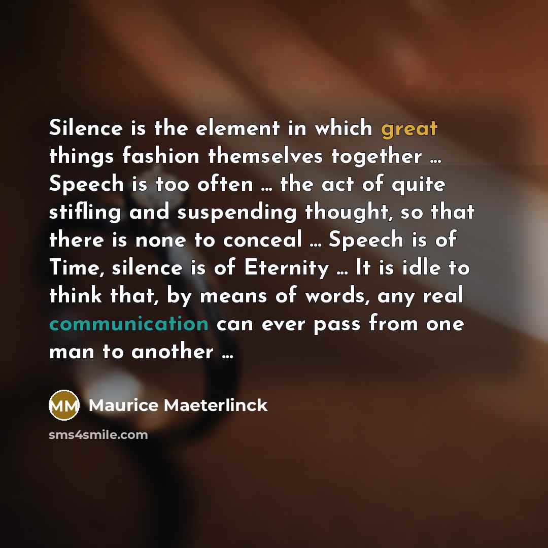 “Silence is the element in which great things fashion themselves together ... Speech is too often ... the act of quite stifling and suspending thought, so that there is none to conceal ... Speech is of Time, silence is of Eternity ... It is idle to think that, by means of words, any real…” quote by Maurice Maeterlinck