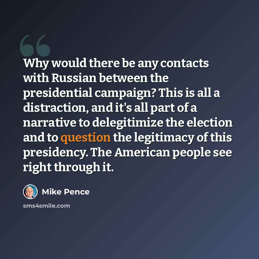 “Why would there be any contacts with Russian between the presidential campaign? This is all a distraction, and it's all part of a narrative to delegitimize the election and to question the legitimacy of this presidency. The American people see right through it.” quote by Mike Pence