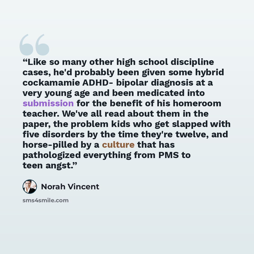 “Like so many other high school discipline cases, he'd probably been given some hybrid cockamamie ADHD- bipolar diagnosis at a very young age and been medicated into submission for the benefit of his homeroom teacher. We've all read about them in the paper, the problem kids who get slapped with…” quote by Norah Vincent