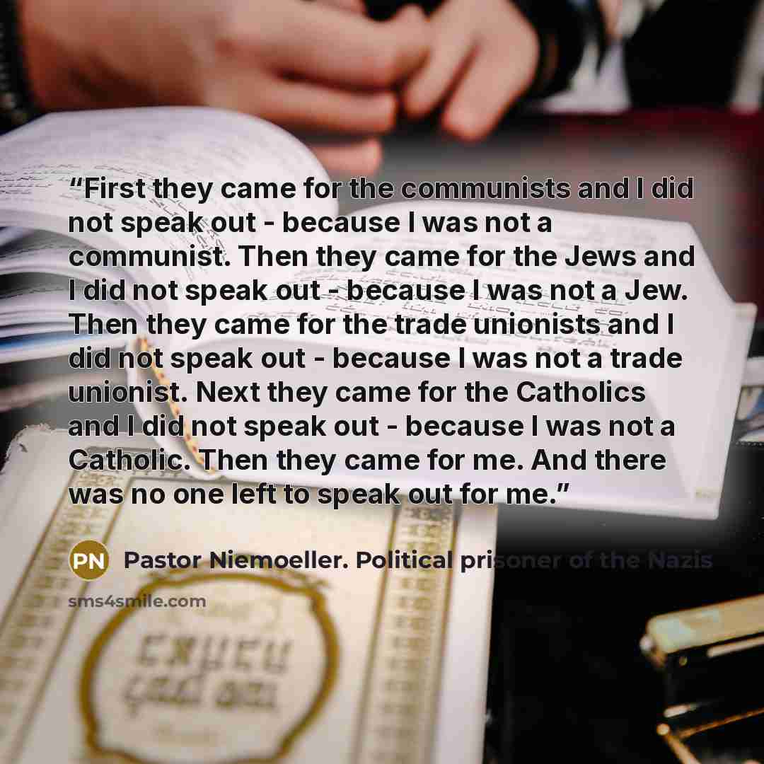 “First they came for the communists and I did not speak out - because I was not a communist. Then they came for the Jews and I did not speak out - because I was not a Jew. Then they came for the trade unionists and I did not speak out - because I was not a trade unionist. Next they came for the…” quote by Pastor Niemoeller. Political prisoner of the Nazis