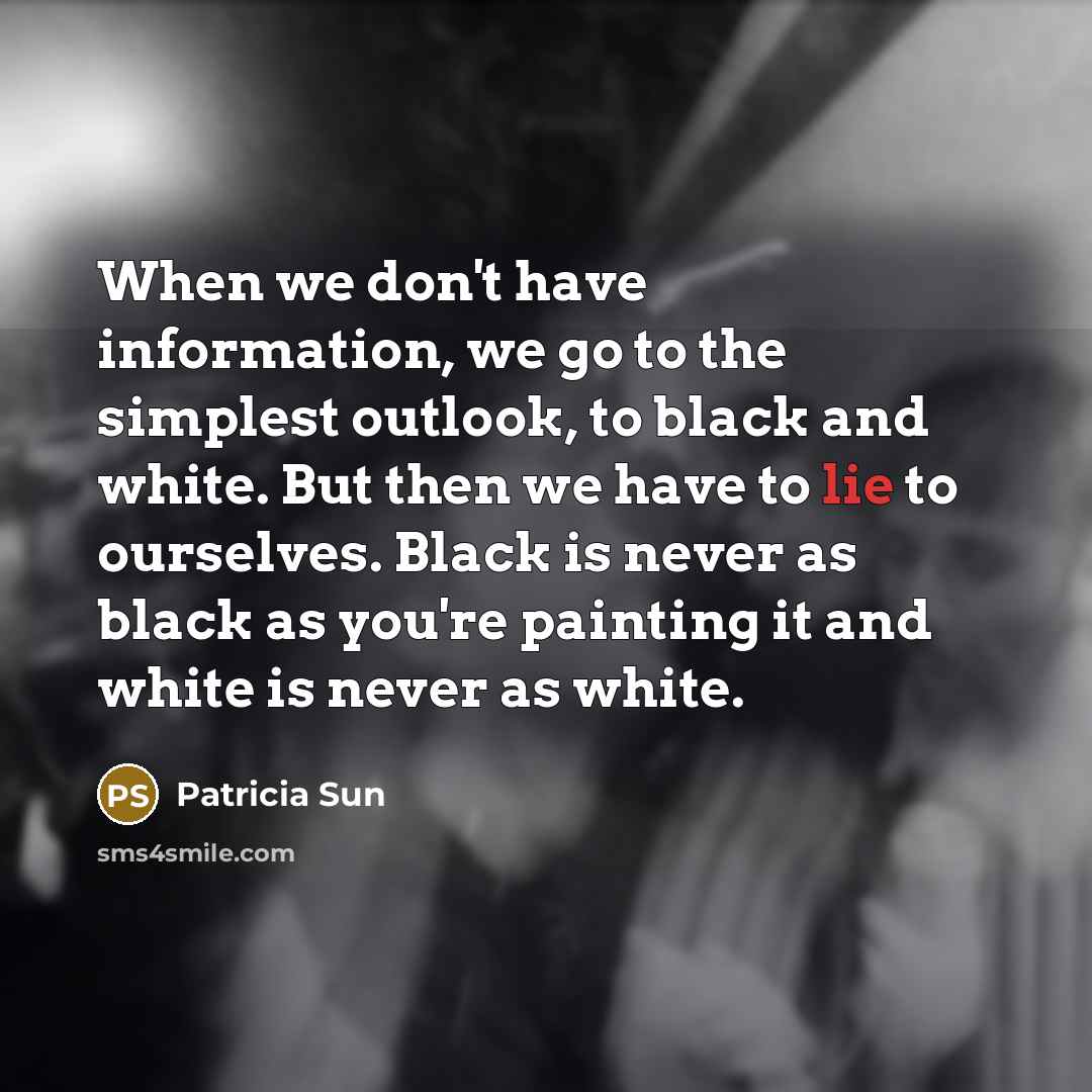 “When we don't have information, we go to the simplest outlook, to black and white. But then we have to lie to ourselves. Black is never as black as you're painting it and white is never as white.” quote by Patricia Sun