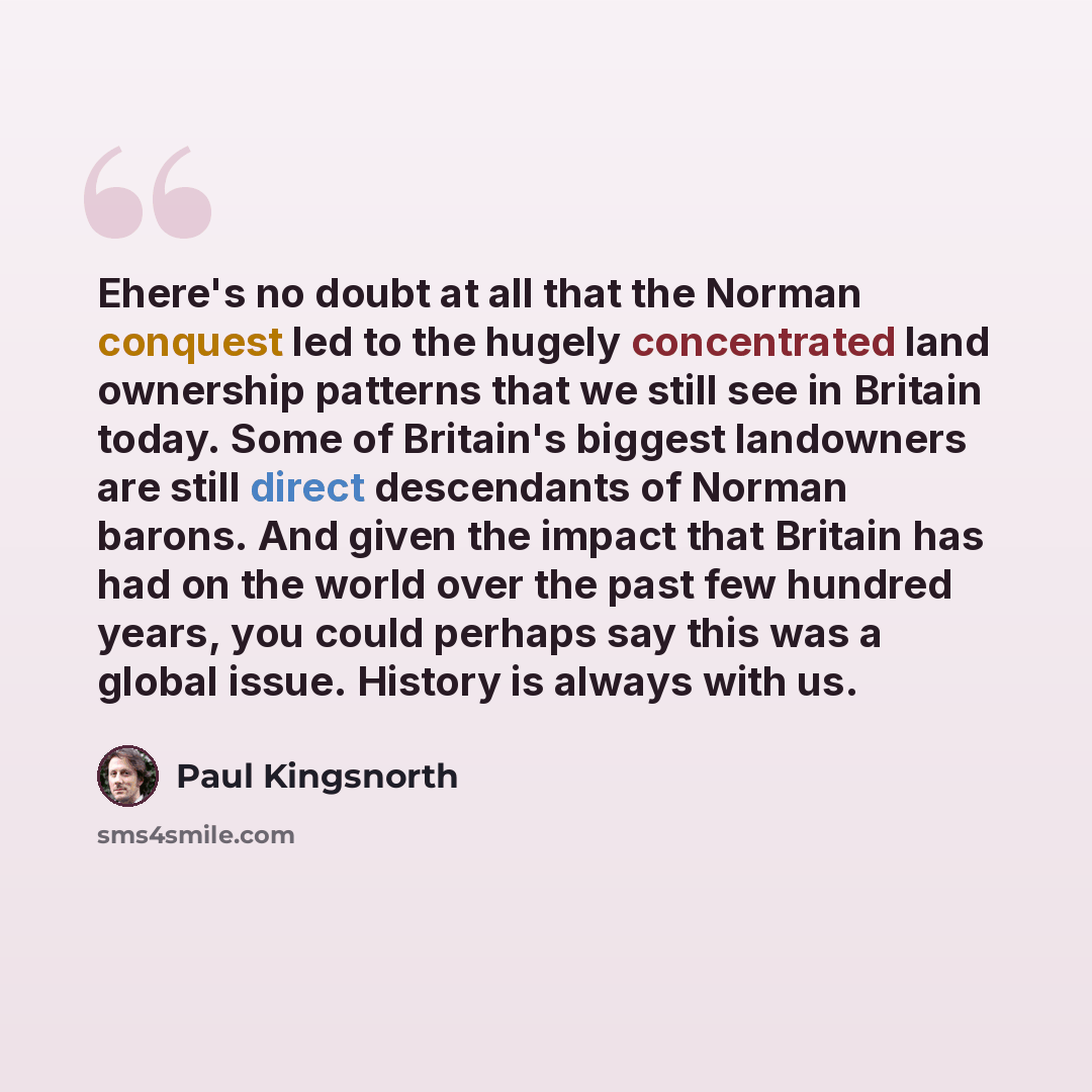 “Еhere's no doubt at all that the Norman conquest led to the hugely concentrated land ownership patterns that we still see in Britain today. Some of Britain's biggest landowners are still direct descendants of Norman barons. And given the impact that Britain has had on the world over the past few…” quote by Paul Kingsnorth