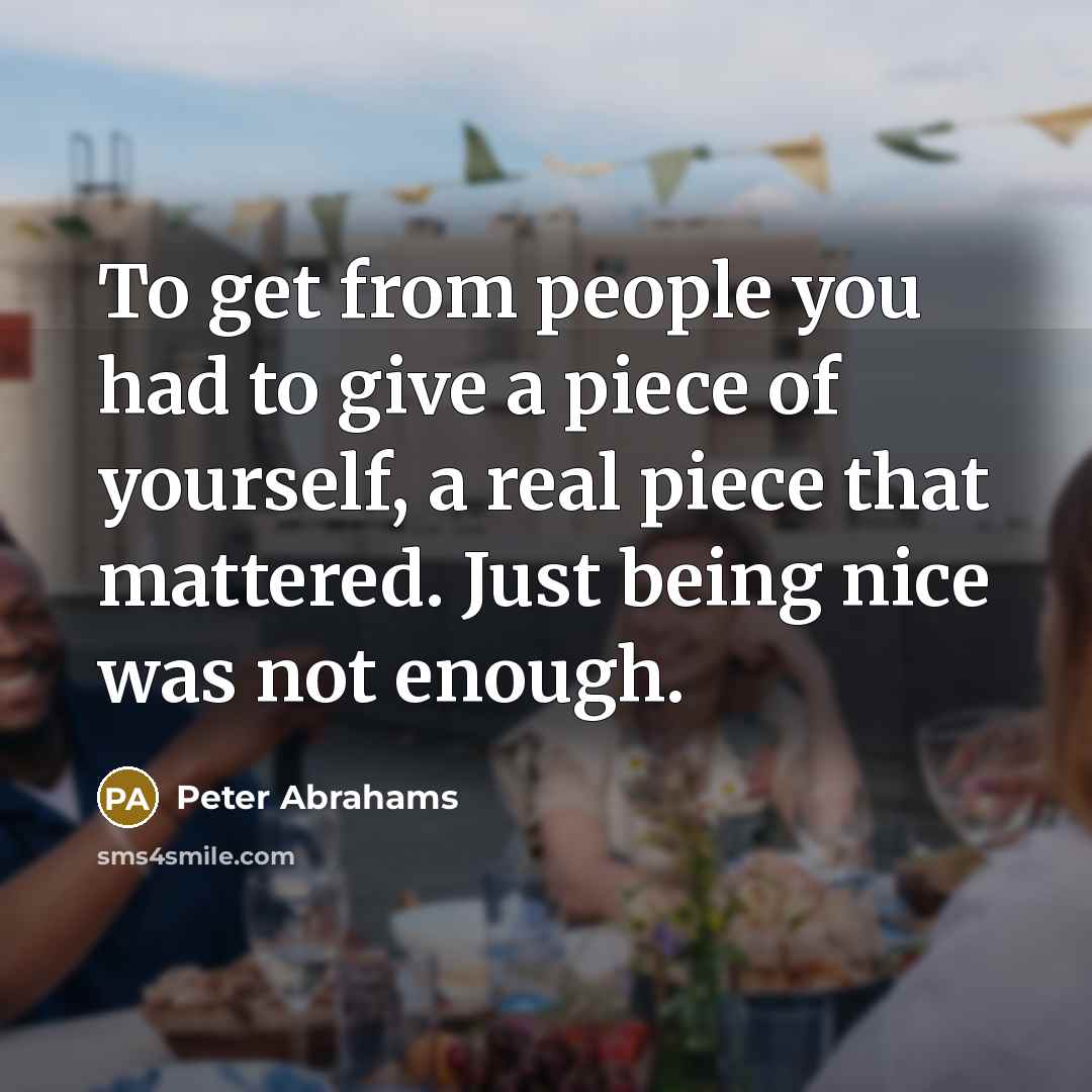 “To get from people you had to give a piece of yourself, a real piece that mattered. Just being nice was not enough.” quote by Peter Abrahams