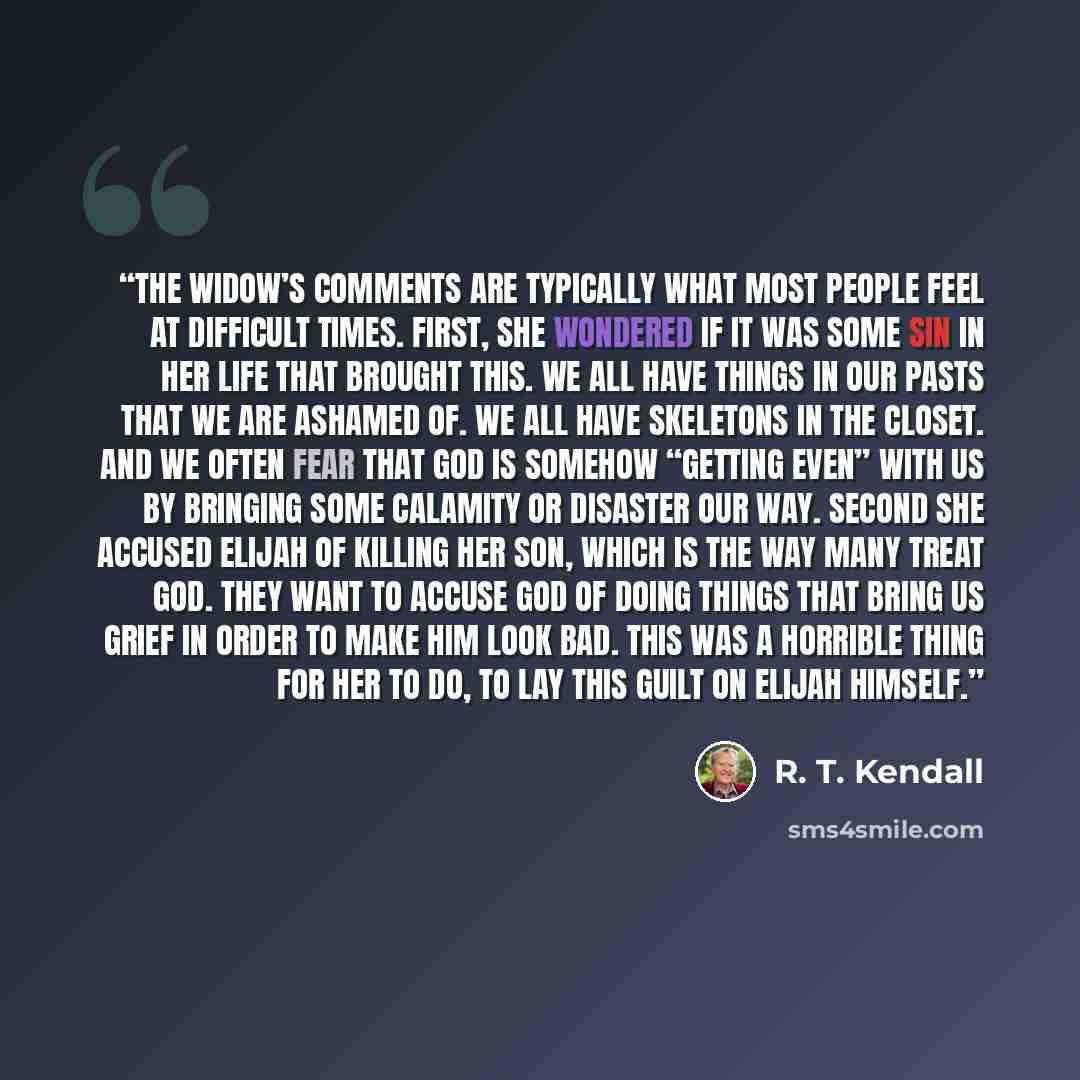 “The widow’s comments are typically what most people feel at difficult times. First, she wondered if it was some sin in her life that brought this. We all have things in our pasts that we are ashamed of. We all have skeletons in the closet. And we often fear that God is somehow “getting even” with…” quote by R. T. Kendall