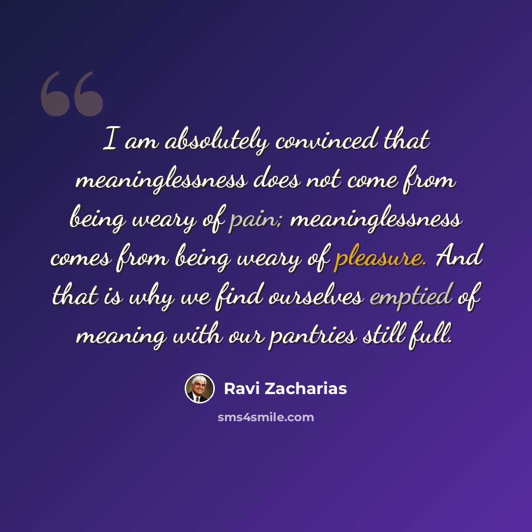 “I am absolutely convinced that meaninglessness does not come from being weary of pain; meaninglessness comes from being weary of pleasure. And that is why we find ourselves emptied of meaning with our pantries still full.” quote by Ravi Zacharias