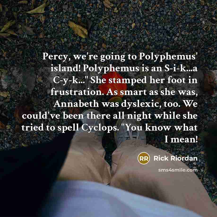 “Percy, we're going to Polyphemus' island! Polyphemus is an S-i-k...a C-y-k..." She stamped her foot in frustration. As smart as she was, Annabeth was dyslexic, too. We could've been there all night while she tried to spell Cyclops. "You know what I mean!” quote by Rick Riordan