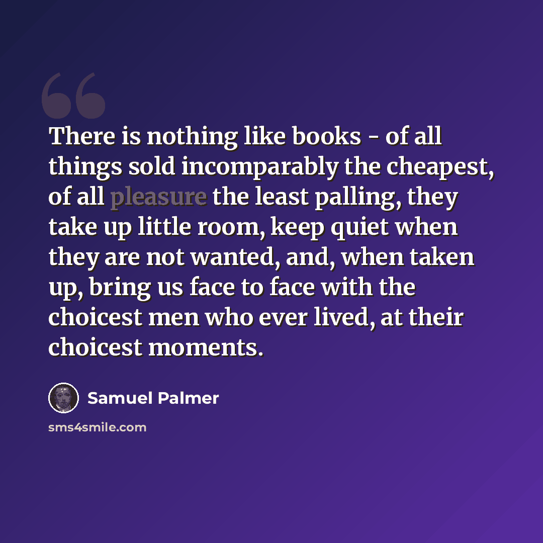 “There is nothing like books - of all things sold incomparably the cheapest, of all pleasure the least palling, they take up little room, keep quiet when they are not wanted, and, when taken up, bring us face to face with the choicest men who ever lived, at their choicest moments.” quote by Samuel Palmer