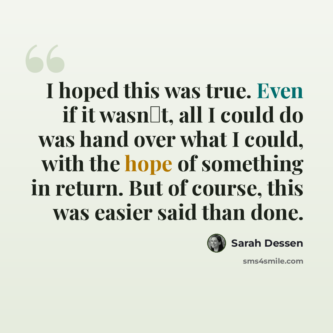 “I hoped this was true. Even if it wasn‟t, all I could do was hand over what I could, with the hope of something in return. But of course, this was easier said than done.” quote by Sarah Dessen