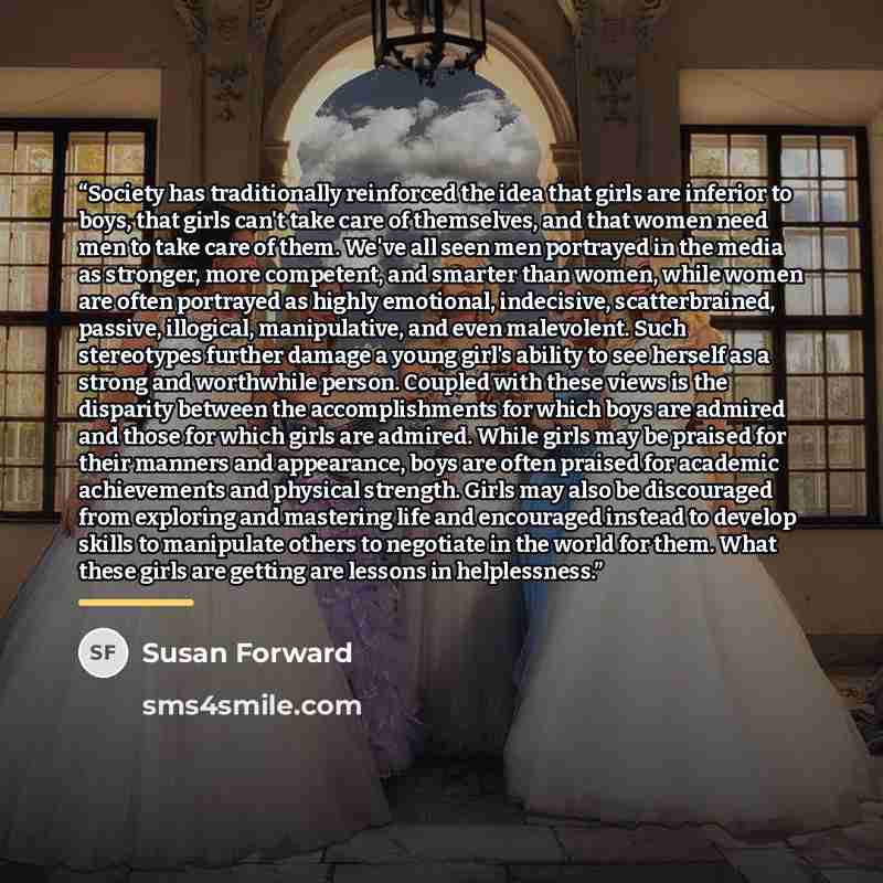 “Society has traditionally reinforced the idea that girls are inferior to boys, that girls can't take care of themselves, and that women need men to take care of them. We've all seen men portrayed in the media as stronger, more competent, and smarter than women, while women are often portrayed as…” quote by Susan Forward