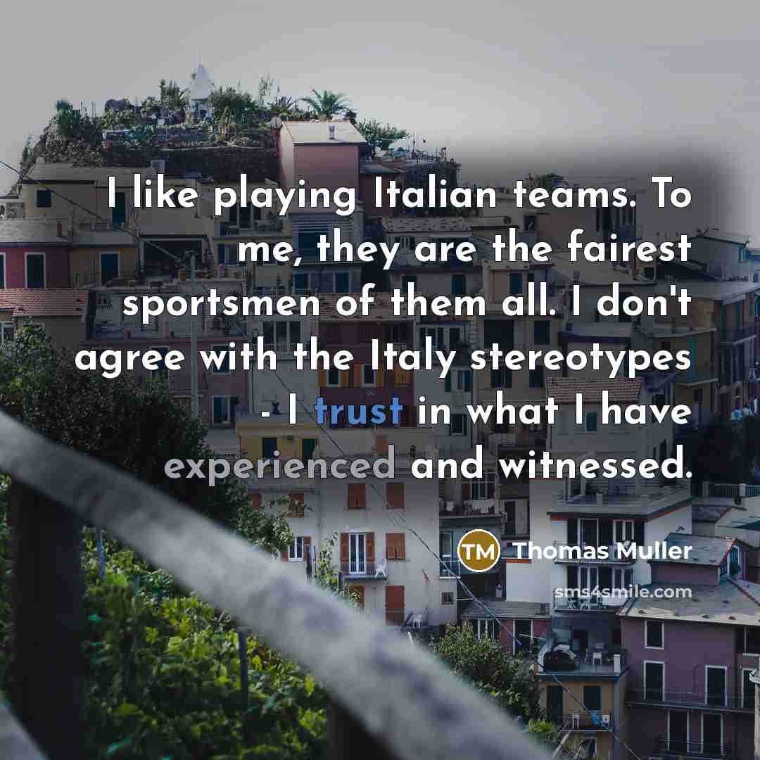“I like playing Italian teams. To me, they are the fairest sportsmen of them all. I don't agree with the Italy stereotypes - I trust in what I have experienced and witnessed.” quote by Thomas Muller